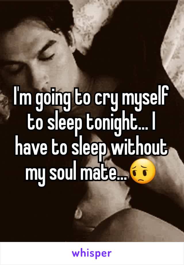 I'm going to cry myself to sleep tonight... I have to sleep without my soul mate...😔