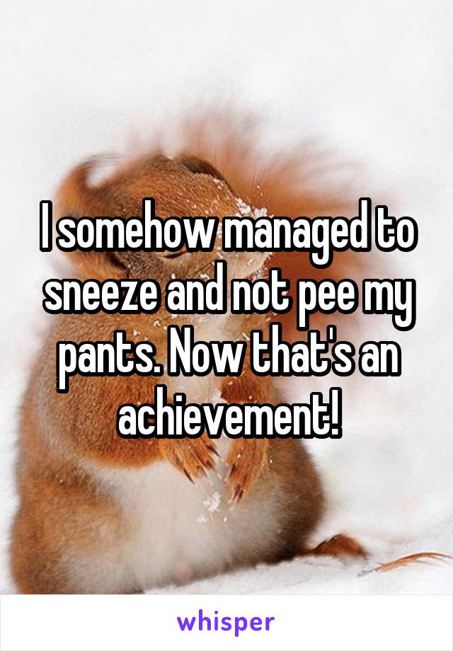 I somehow managed to sneeze and not pee my pants. Now that's an achievement!