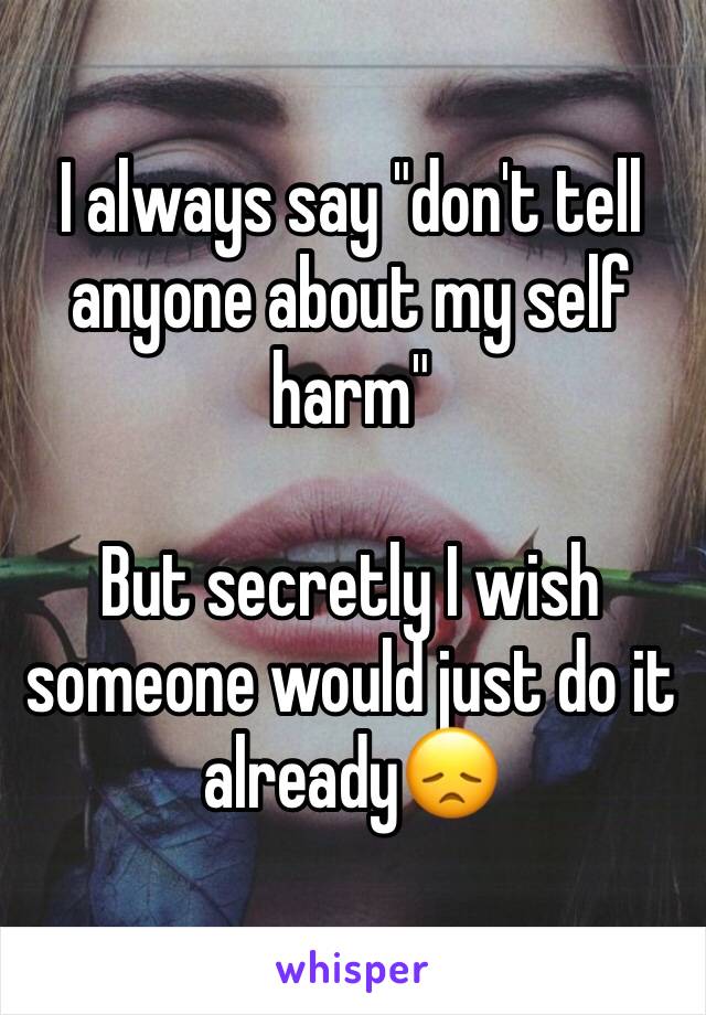I always say "don't tell anyone about my self harm" 

But secretly I wish someone would just do it already😞