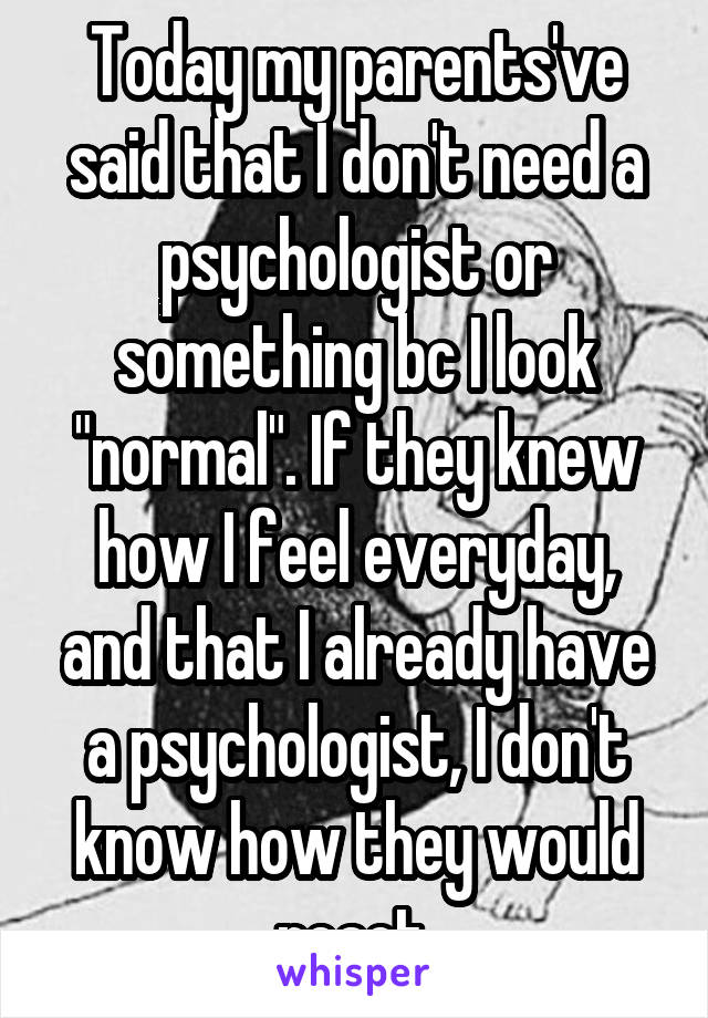 Today my parents've said that I don't need a psychologist or something bc I look "normal". If they knew how I feel everyday, and that I already have a psychologist, I don't know how they would react.