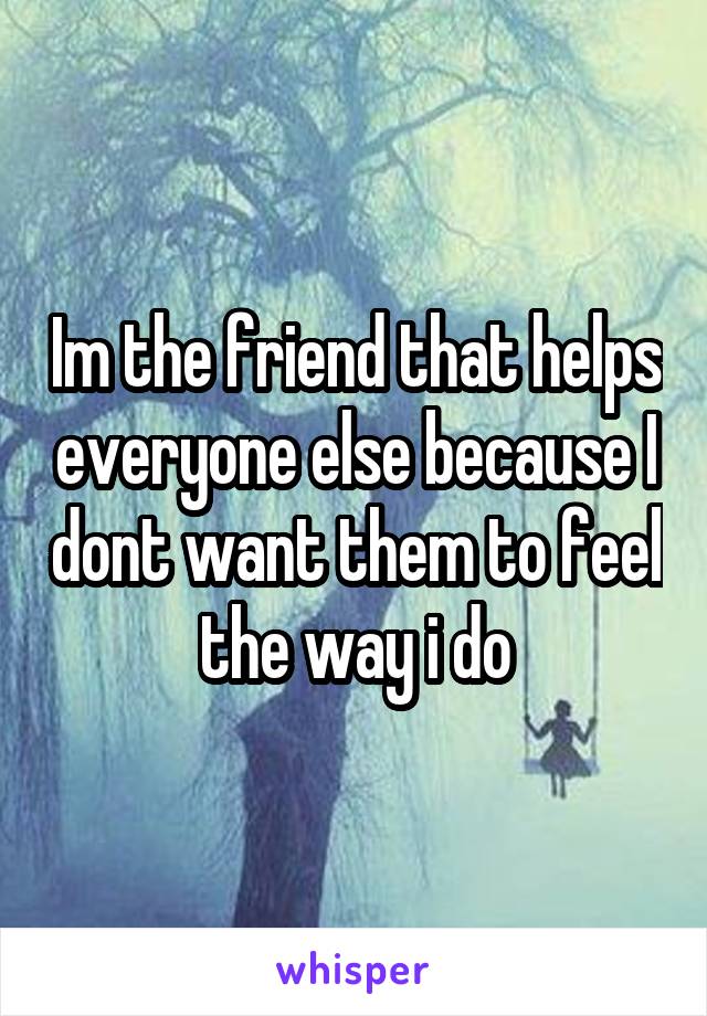 Im the friend that helps everyone else because I dont want them to feel the way i do