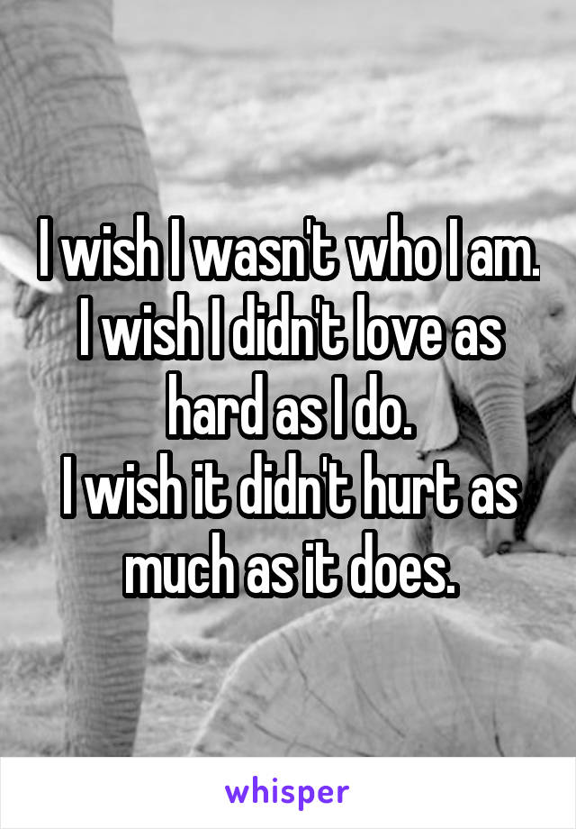 I wish I wasn't who I am.
I wish I didn't love as hard as I do.
I wish it didn't hurt as much as it does.