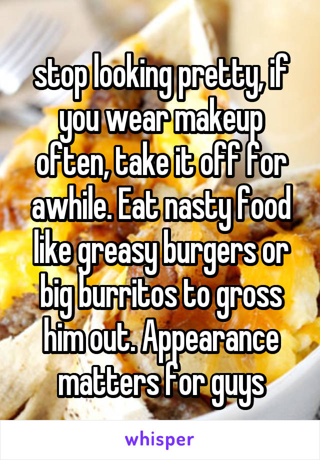 stop looking pretty, if you wear makeup often, take it off for awhile. Eat nasty food like greasy burgers or big burritos to gross him out. Appearance matters for guys