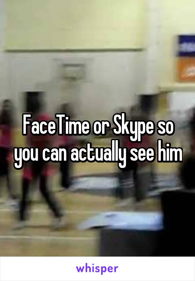FaceTime or Skype so you can actually see him