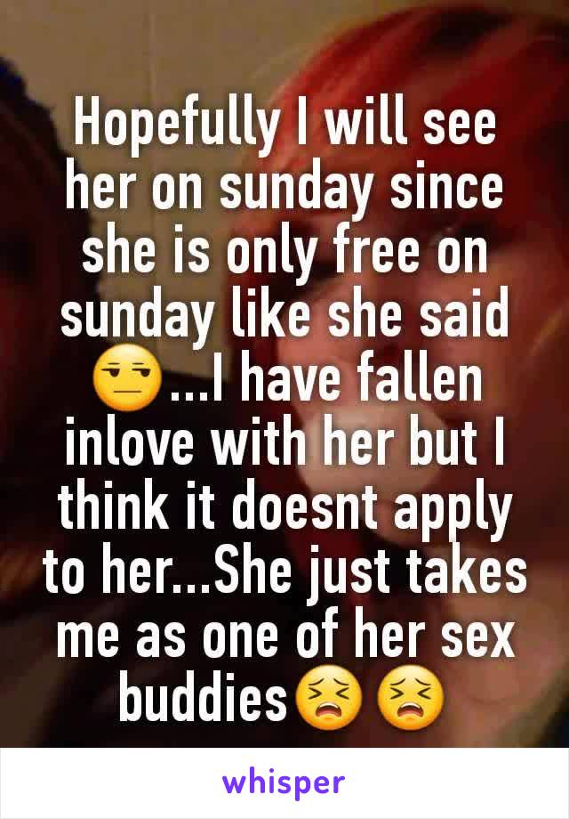 Hopefully I will see her on sunday since she is only free on sunday like she said😒...I have fallen inlove with her but I think it doesnt apply to her...She just takes me as one of her sex buddies😣😣