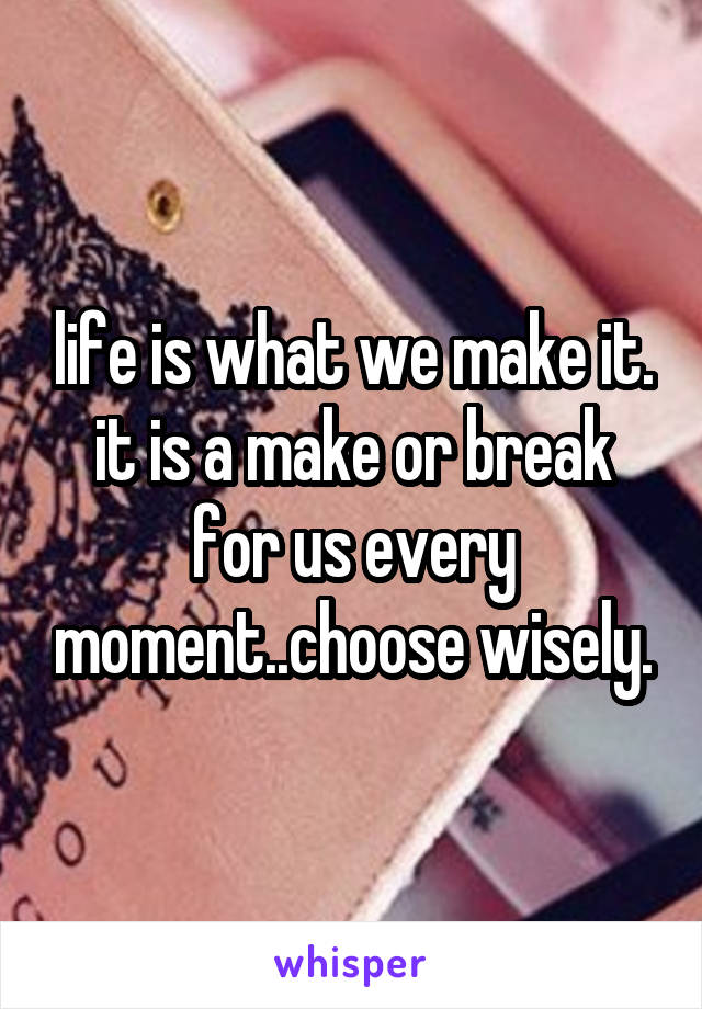 life is what we make it. it is a make or break for us every moment..choose wisely.