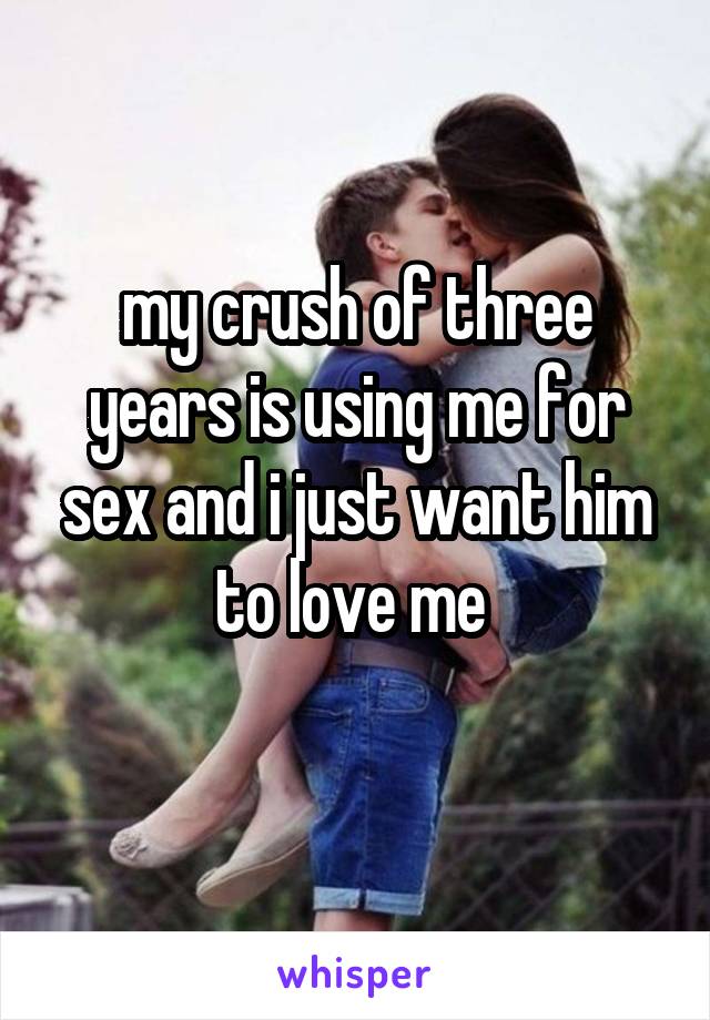 my crush of three years is using me for sex and i just want him to love me 
