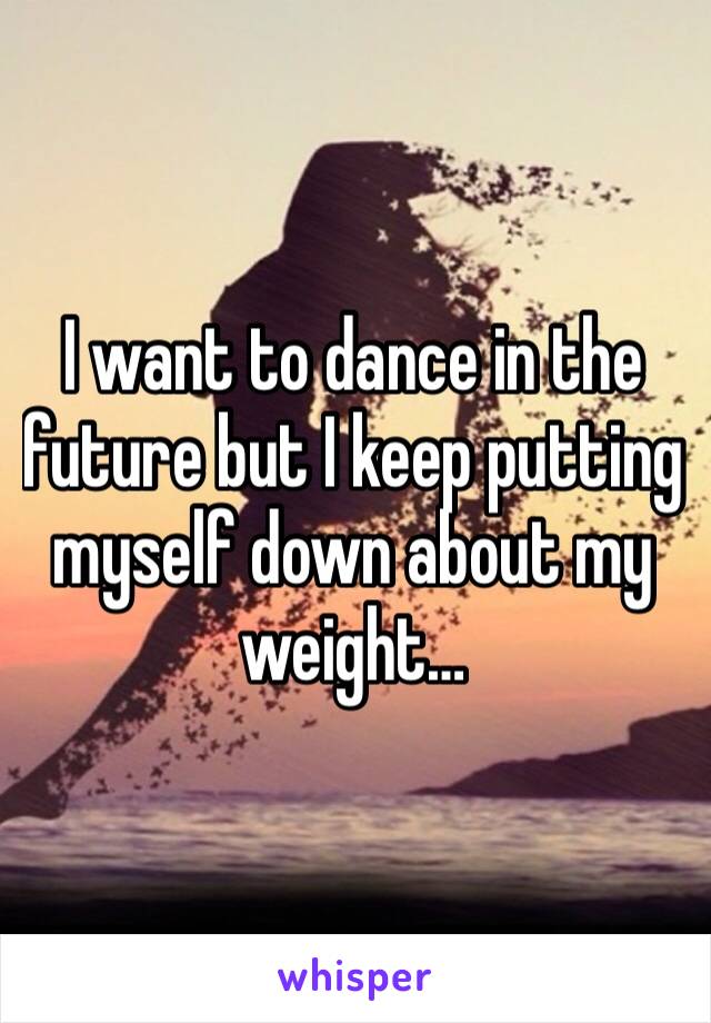 I want to dance in the future but I keep putting myself down about my weight…