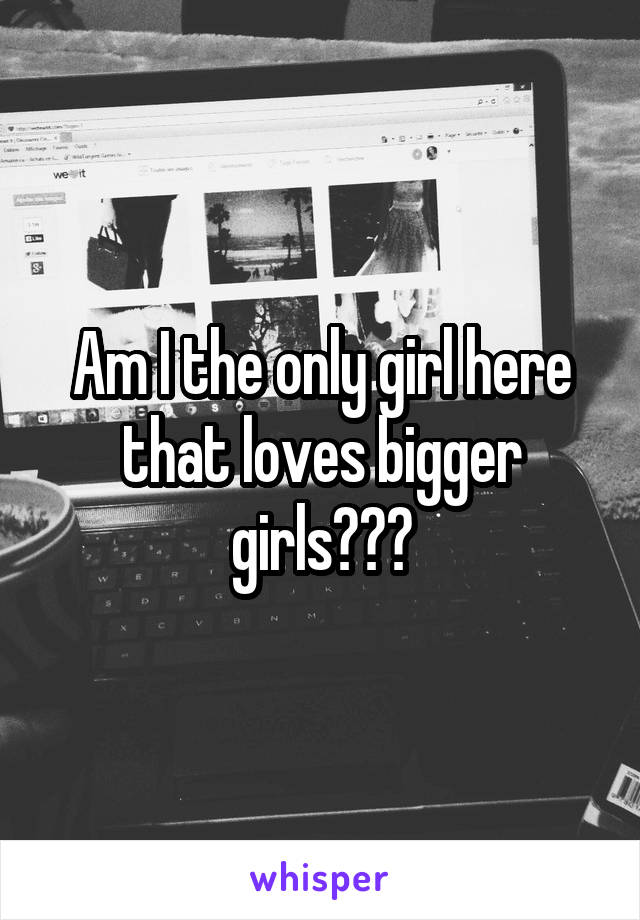 Am I the only girl here that loves bigger girls???