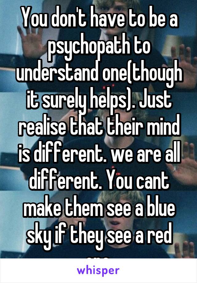 You don't have to be a psychopath to understand one(though it surely helps). Just realise that their mind is different. we are all different. You cant make them see a blue sky if they see a red one.