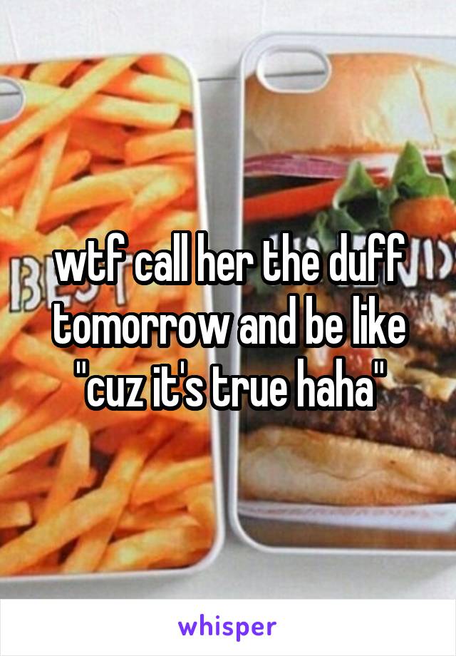 wtf call her the duff tomorrow and be like "cuz it's true haha"