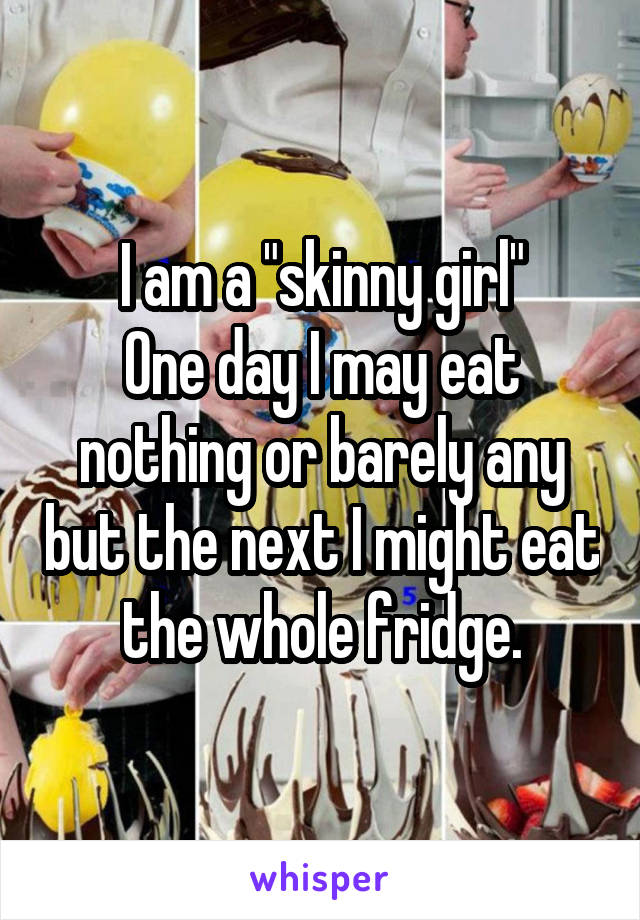 I am a "skinny girl"
One day I may eat nothing or barely any but the next I might eat the whole fridge.