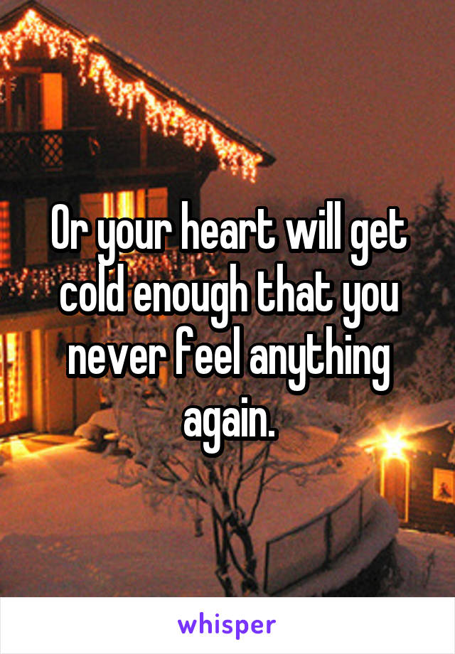 Or your heart will get cold enough that you never feel anything again.