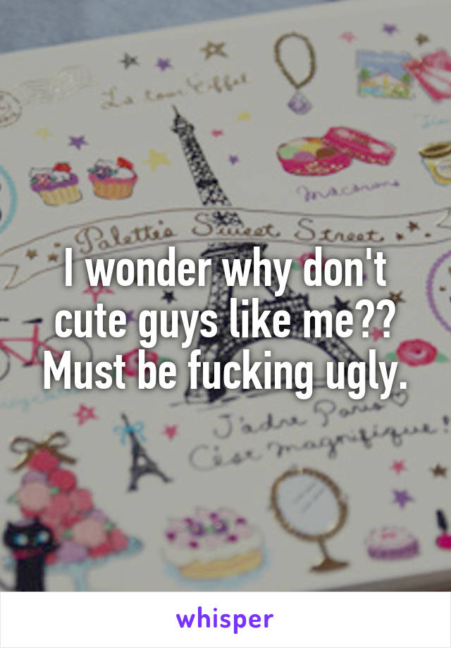 I wonder why don't cute guys like me?? Must be fucking ugly.
