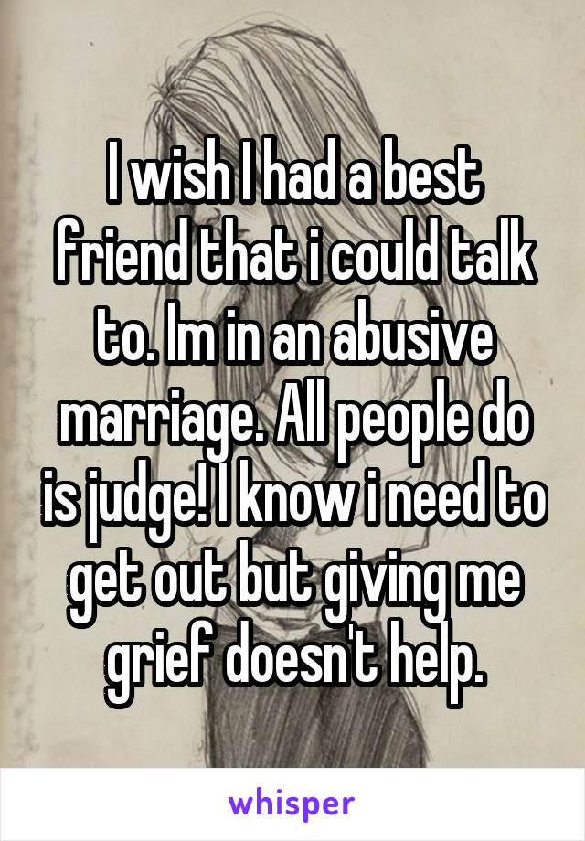 I wish I had a best friend that i could talk to. Im in an abusive marriage. All people do is judge! I know i need to get out but giving me grief doesn't help.
