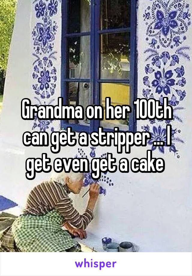 Grandma on her 100th can get a stripper ... I get even get a cake 
