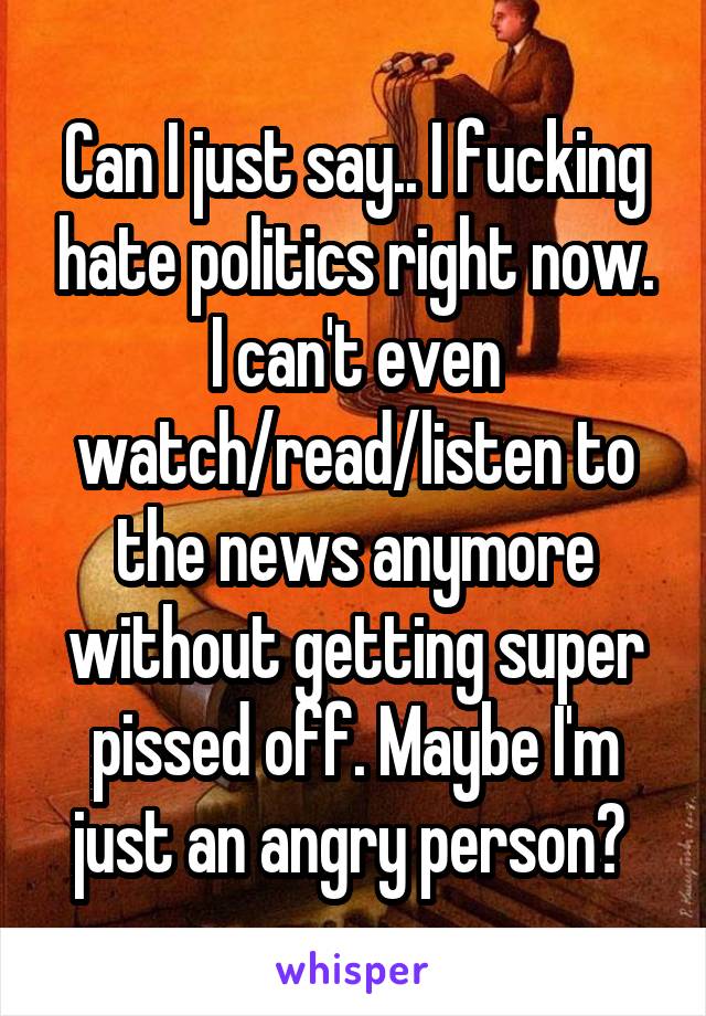 Can I just say.. I fucking hate politics right now. I can't even watch/read/listen to the news anymore without getting super pissed off. Maybe I'm just an angry person? 