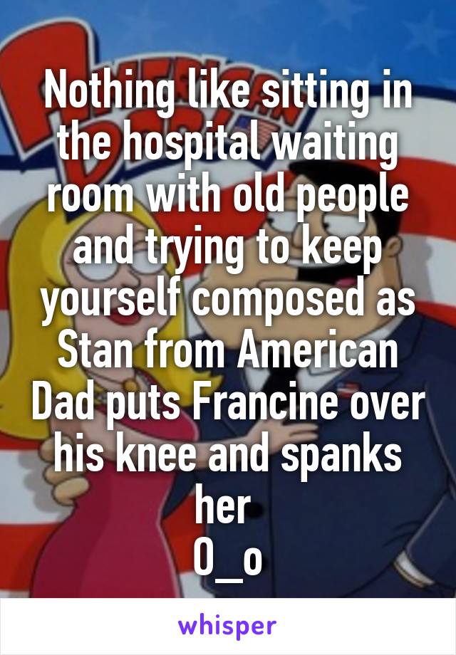 Nothing like sitting in the hospital waiting room with old people and trying to keep yourself composed as Stan from American Dad puts Francine over his knee and spanks her 
O_o