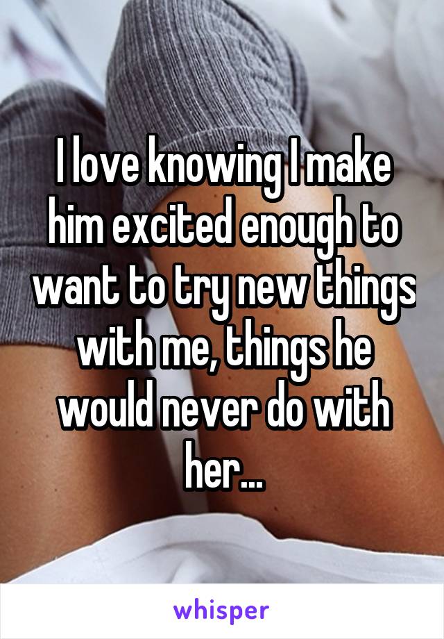 I love knowing I make him excited enough to want to try new things with me, things he would never do with her...