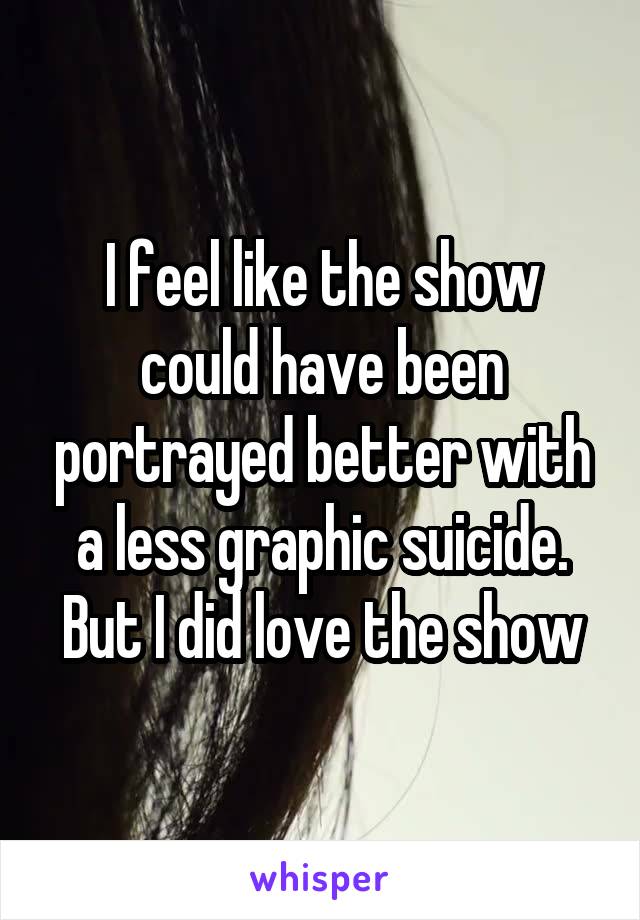 I feel like the show could have been portrayed better with a less graphic suicide. But I did love the show