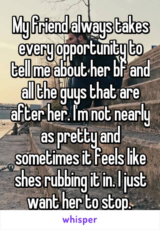 My friend always takes every opportunity to tell me about her bf and all the guys that are after her. I'm not nearly as pretty and sometimes it feels like shes rubbing it in. I just want her to stop. 
