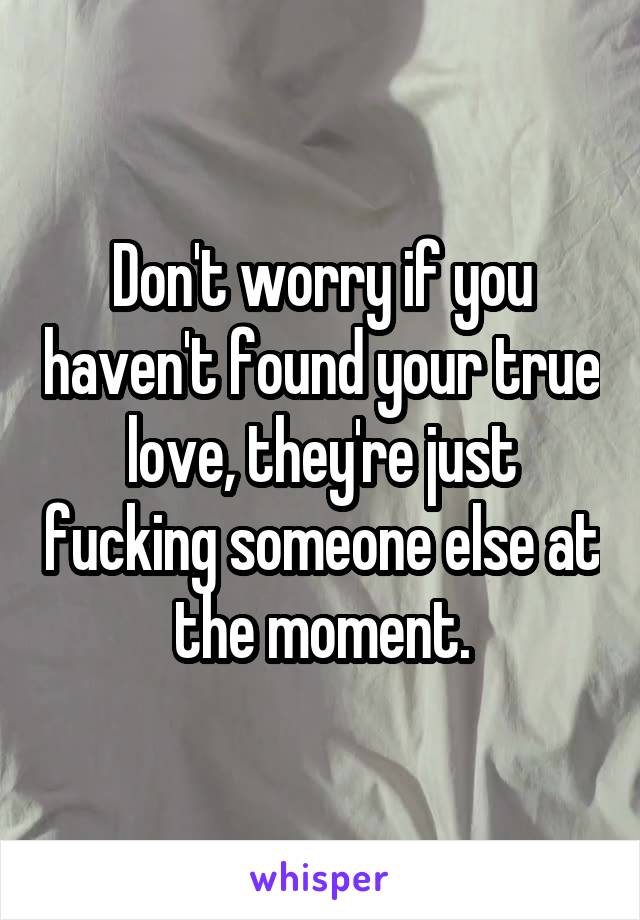Don't worry if you haven't found your true love, they're just fucking someone else at the moment.