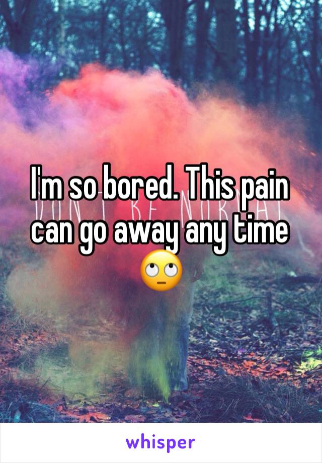 I'm so bored. This pain can go away any time 🙄