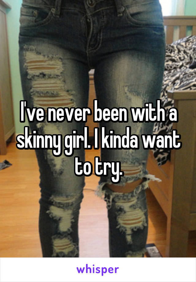 I've never been with a skinny girl. I kinda want to try.