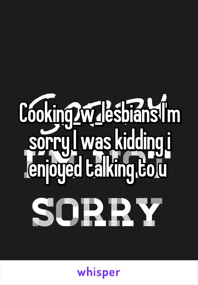 Cooking_w_lesbians I'm sorry I was kidding i enjoyed talking to u 
