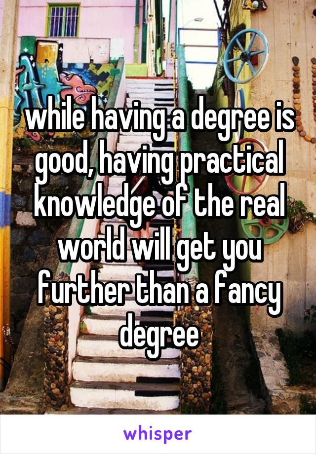 while having a degree is good, having practical knowledge of the real world will get you further than a fancy degree