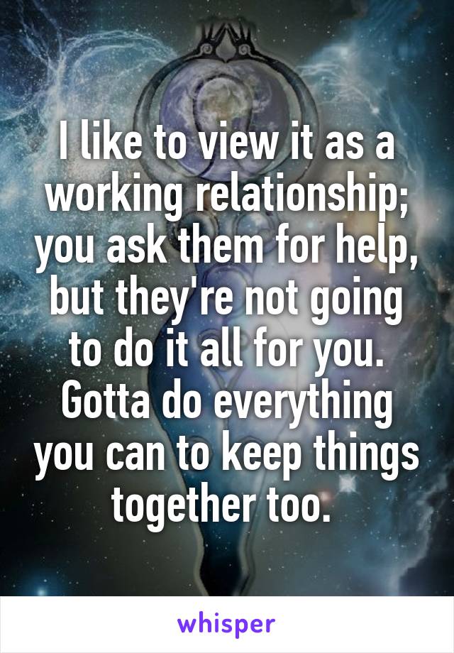 I like to view it as a working relationship; you ask them for help, but they're not going to do it all for you. Gotta do everything you can to keep things together too. 