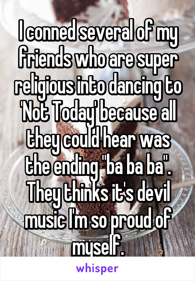 I conned several of my friends who are super religious into dancing to 'Not Today' because all they could hear was the ending "ba ba ba". They thinks it's devil music I'm so proud of myself.