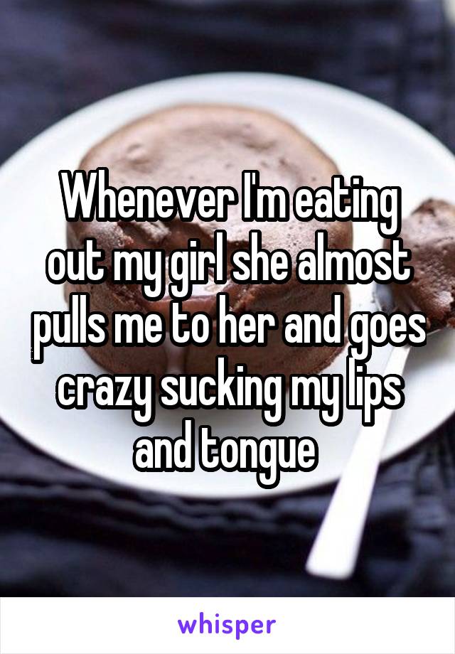 Whenever I'm eating out my girl she almost pulls me to her and goes crazy sucking my lips and tongue 