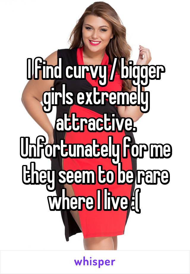 I find curvy / bigger girls extremely attractive. Unfortunately for me they seem to be rare where I live :( 
