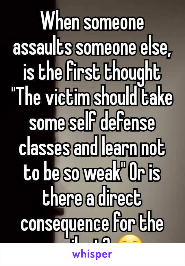 When someone assaults someone else, is the first thought "The victim should take some self defense classes and learn not to be so weak" Or is there a direct consequence for the assailant? 😐