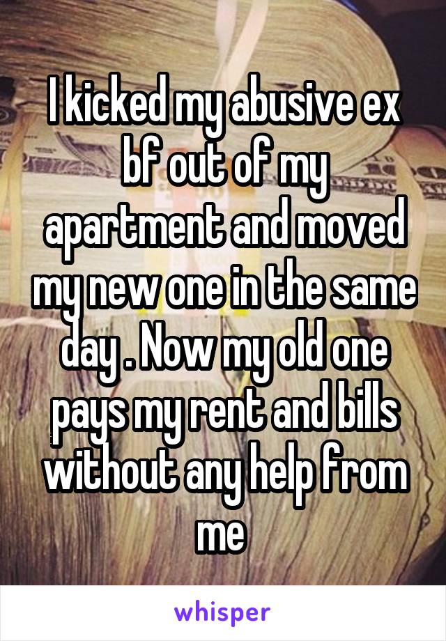 I kicked my abusive ex bf out of my apartment and moved my new one in the same day . Now my old one pays my rent and bills without any help from me 