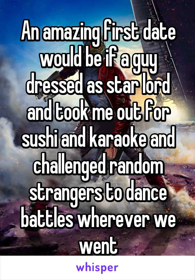 An amazing first date would be if a guy dressed as star lord and took me out for sushi and karaoke and challenged random strangers to dance battles wherever we went