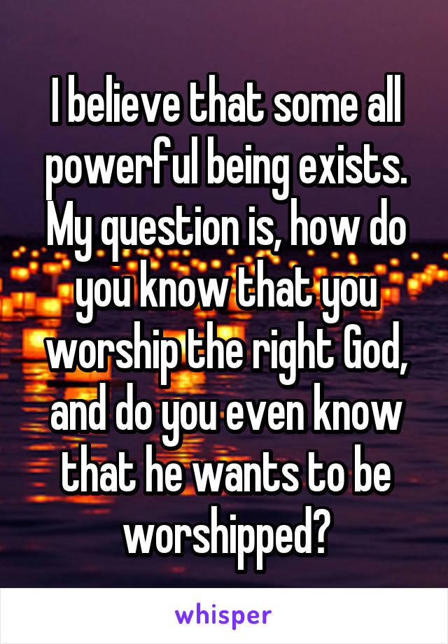 I believe that some all powerful being exists. My question is, how do you know that you worship the right God, and do you even know that he wants to be worshipped?