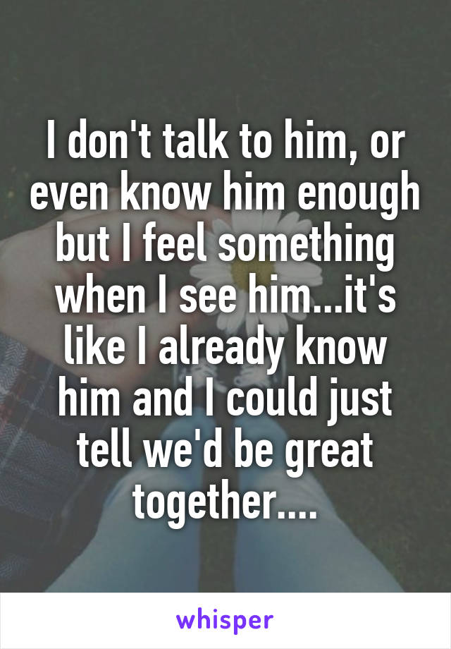 I don't talk to him, or even know him enough but I feel something when I see him...it's like I already know him and I could just tell we'd be great together....