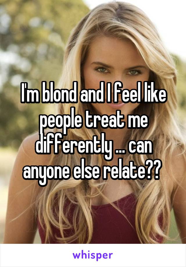I'm blond and I feel like people treat me differently ... can anyone else relate?? 