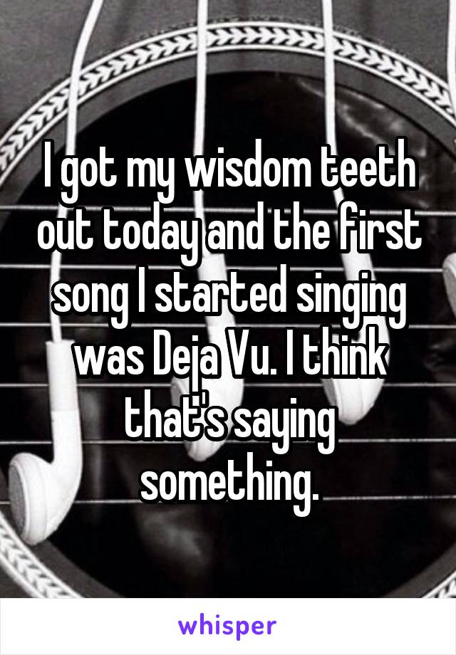 I got my wisdom teeth out today and the first song I started singing was Deja Vu. I think that's saying something.