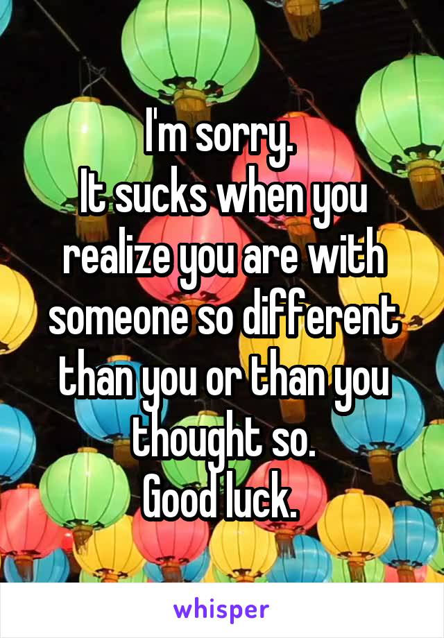 I'm sorry. 
It sucks when you realize you are with someone so different than you or than you thought so.
Good luck. 
