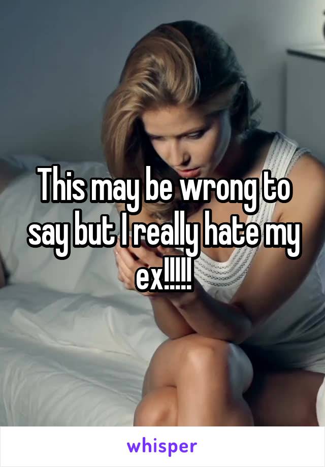 This may be wrong to say but I really hate my ex!!!!!