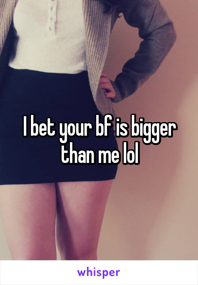 I bet your bf is bigger than me lol