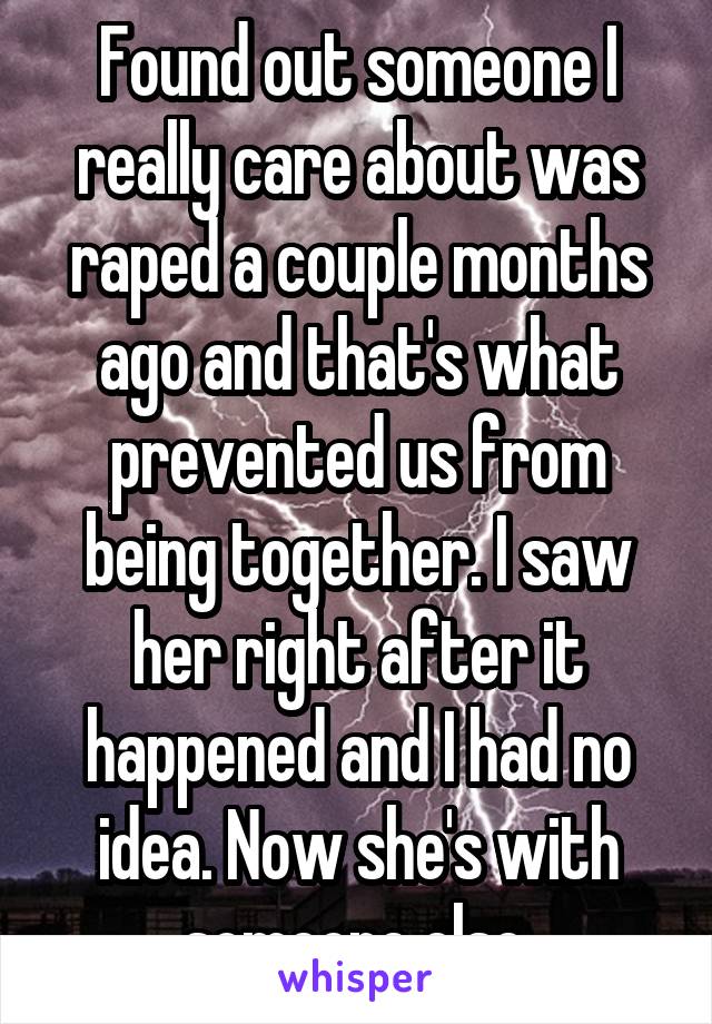 Found out someone I really care about was raped a couple months ago and that's what prevented us from being together. I saw her right after it happened and I had no idea. Now she's with someone else.
