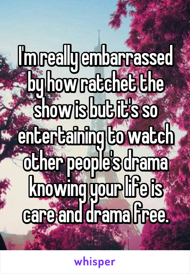 I'm really embarrassed by how ratchet the show is but it's so entertaining to watch other people's drama knowing your life is care and drama free.