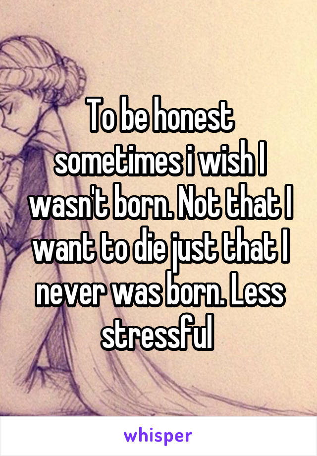 To be honest sometimes i wish I wasn't born. Not that I want to die just that I never was born. Less stressful 