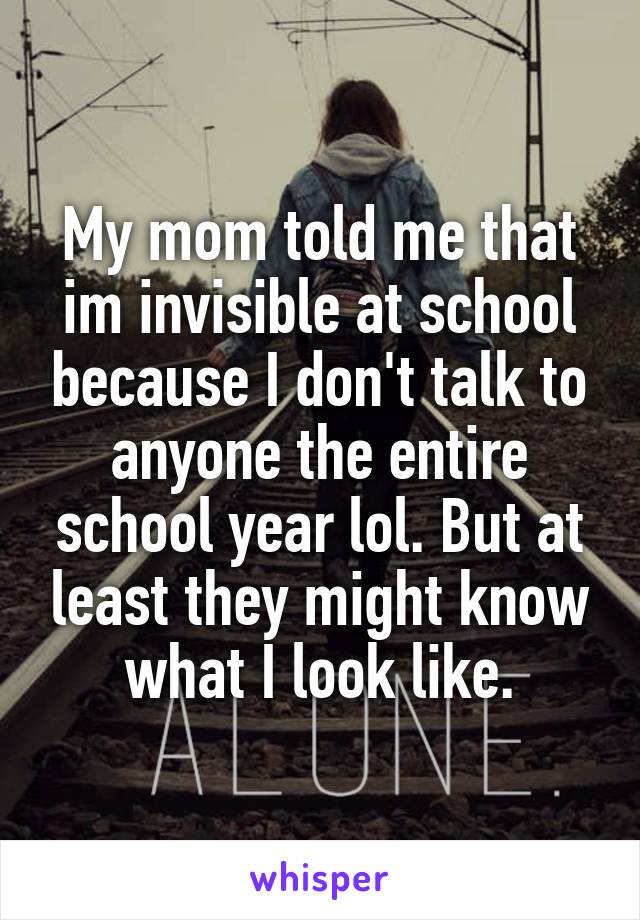 My mom told me that im invisible at school because I don't talk to anyone the entire school year lol. But at least they might know what I look like.