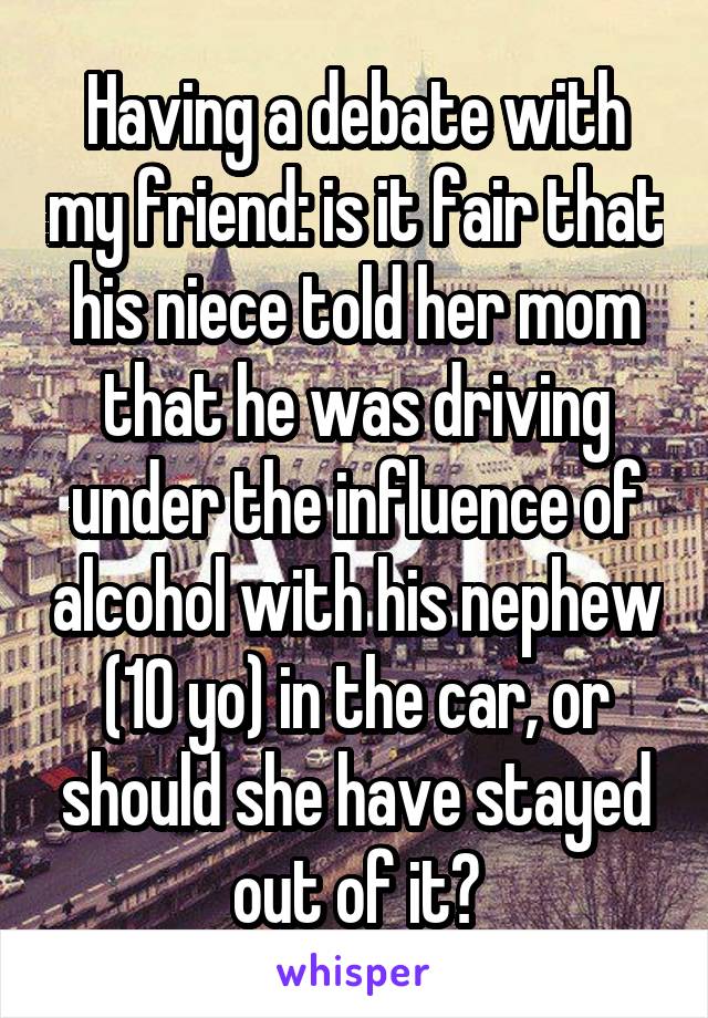 Having a debate with my friend: is it fair that his niece told her mom that he was driving under the influence of alcohol with his nephew (10 yo) in the car, or should she have stayed out of it?