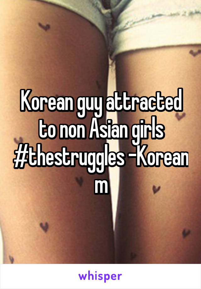 Korean guy attracted to non Asian girls #thestruggles -Korean m